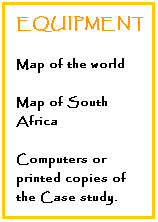 Text Box: EQUIPMENT:
Map of the world
Map of South Africa
Computers or printed copies of the Case study.
&nbsp;
